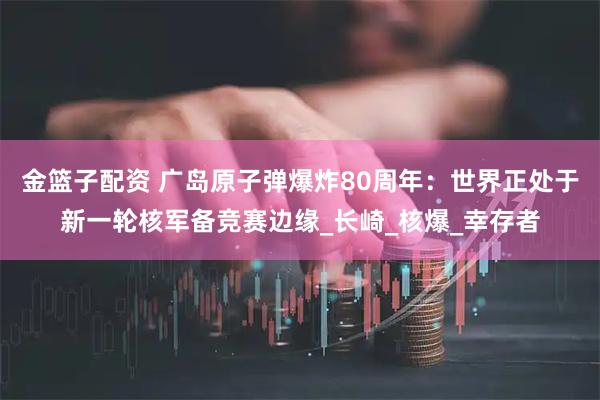 金篮子配资 广岛原子弹爆炸80周年：世界正处于新一轮核军备竞赛边缘_长崎_核爆_幸存者