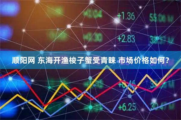 顺阳网 东海开渔梭子蟹受青睐 市场价格如何？