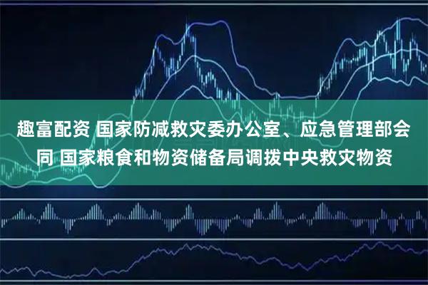 趣富配资 国家防减救灾委办公室、应急管理部会同 国家粮食和物资储备局调拨中央救灾物资