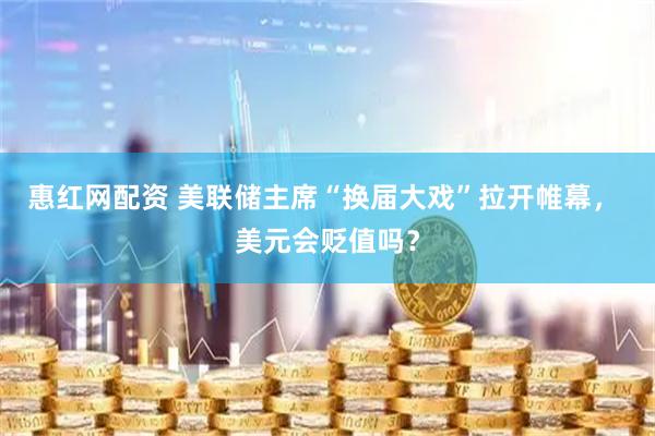 惠红网配资 美联储主席“换届大戏”拉开帷幕， 美元会贬值吗？