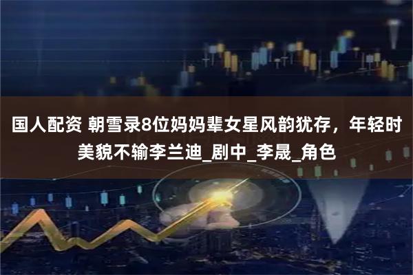 国人配资 朝雪录8位妈妈辈女星风韵犹存，年轻时美貌不输李兰迪_剧中_李晟_角色