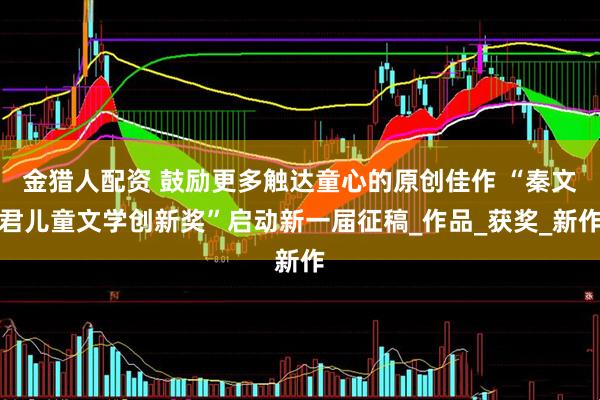 金猎人配资 鼓励更多触达童心的原创佳作 “秦文君儿童文学创新奖”启动新一届征稿_作品_获奖_新作