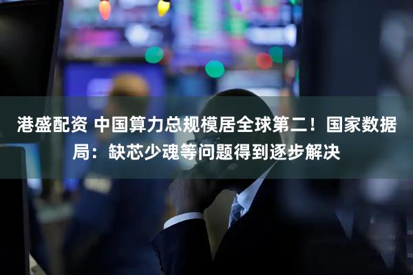 港盛配资 中国算力总规模居全球第二！国家数据局：缺芯少魂等问题得到逐步解决