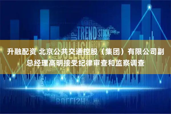 升融配资 北京公共交通控股（集团）有限公司副总经理高明接受纪律审查和监察调查