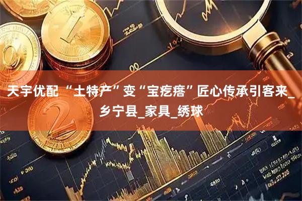 天宇优配 “土特产”变“宝疙瘩”匠心传承引客来_乡宁县_家具_绣球