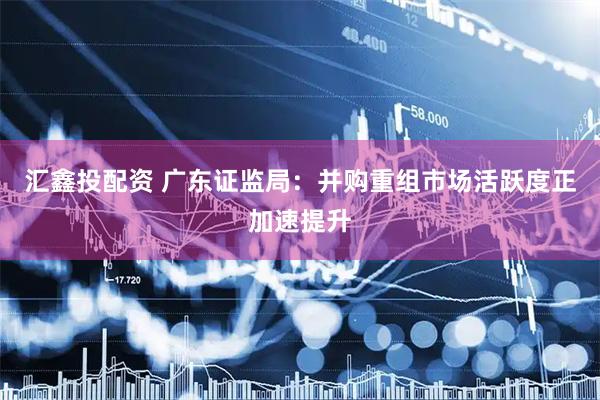 汇鑫投配资 广东证监局：并购重组市场活跃度正加速提升