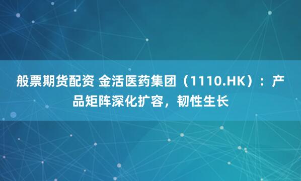 般票期货配资 金活医药集团（1110.HK）：产品矩阵深化扩容，韧性生长