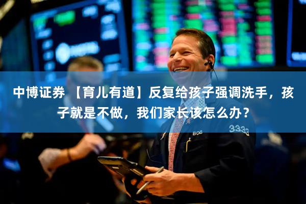 中博证券 【育儿有道】反复给孩子强调洗手，孩子就是不做，我们家长该怎么办？