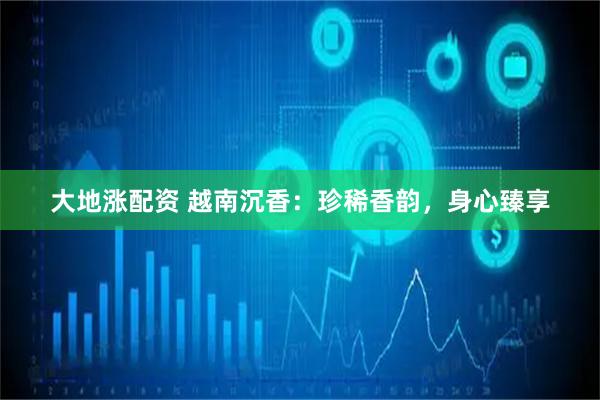 大地涨配资 越南沉香：珍稀香韵，身心臻享