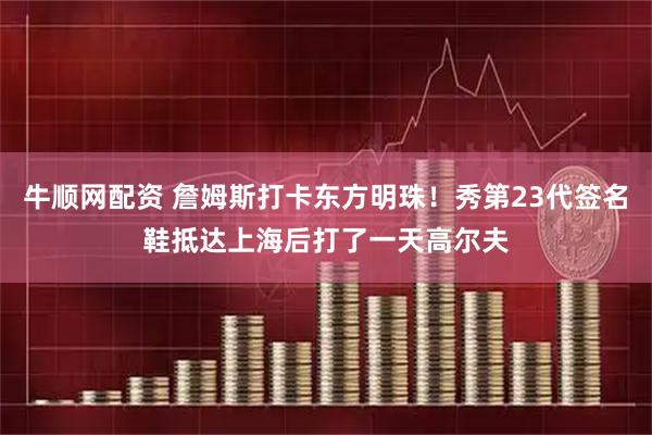 牛顺网配资 詹姆斯打卡东方明珠！秀第23代签名鞋抵达上海后打了一天高尔夫