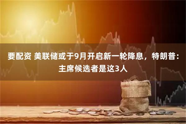 要配资 美联储或于9月开启新一轮降息，特朗普：主席候选者是这3人