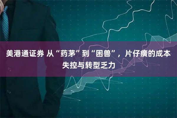 美港通证券 从“药茅”到“困兽”，片仔癀的成本失控与转型乏力