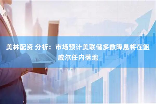 美林配资 分析：市场预计美联储多数降息将在鲍威尔任内落地