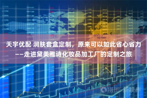 天宇优配 润肤套盒定制，原来可以如此省心省力——走进黛美雅诗化妆品加工厂的定制之旅