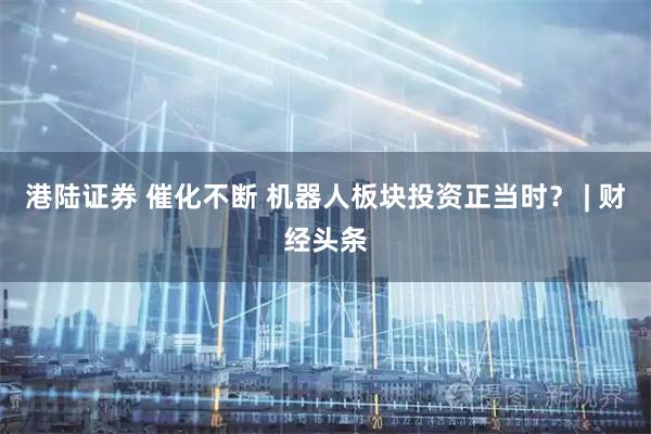 港陆证券 催化不断 机器人板块投资正当时？ | 财经头条