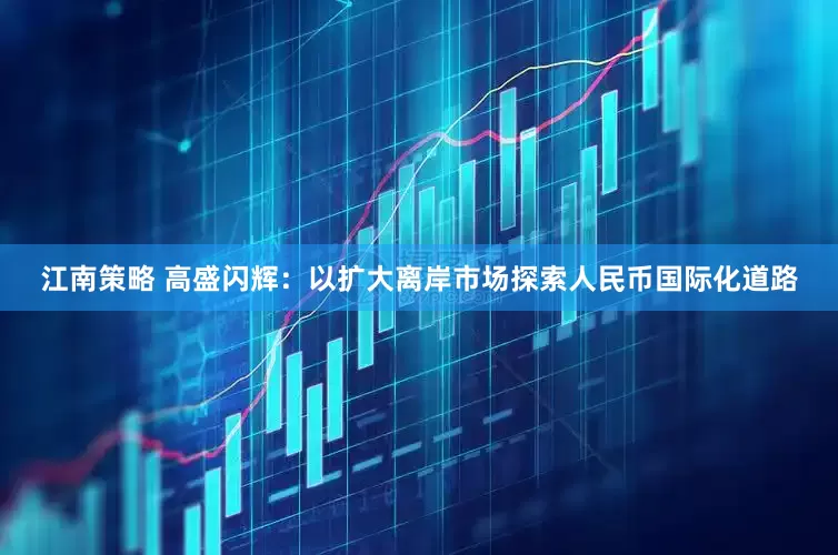 江南策略 高盛闪辉：以扩大离岸市场探索人民币国际化道路