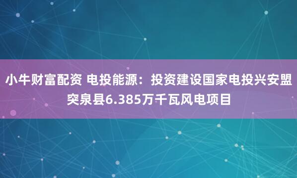 小牛财富配资 电投能源：投资建设国家电投兴安盟突泉县6.385万千瓦风电项目
