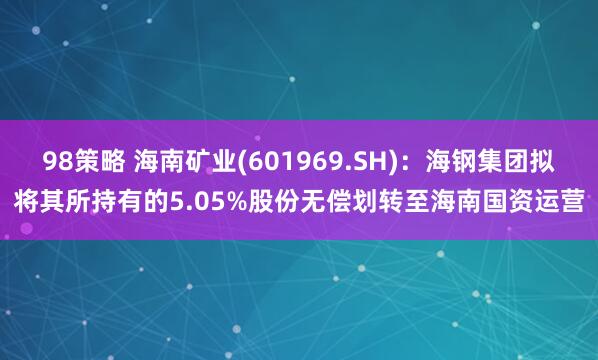 98策略 海南矿业(601969.SH):海钢集团拟将其所持有的5.05%股份无偿划转至海南国资运营