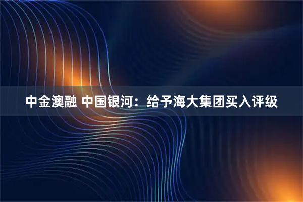 中金澳融 中国银河:给予海大集团买入评级