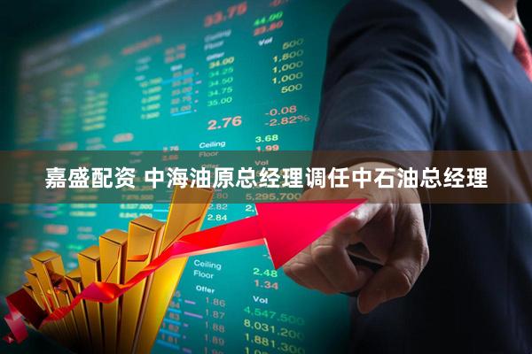嘉盛配资 中海油原总经理调任中石油总经理