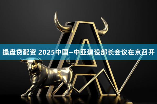 操盘贷配资 2025中国—中亚建设部长会议在京召开