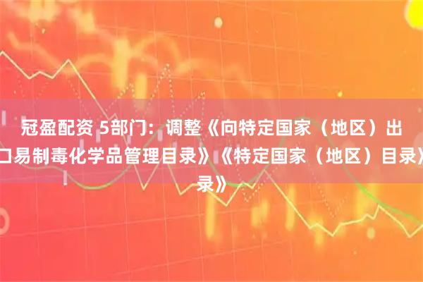 冠盈配资 5部门：调整《向特定国家（地区）出口易制毒化学品管理目录》《特定国家（地区）目录》