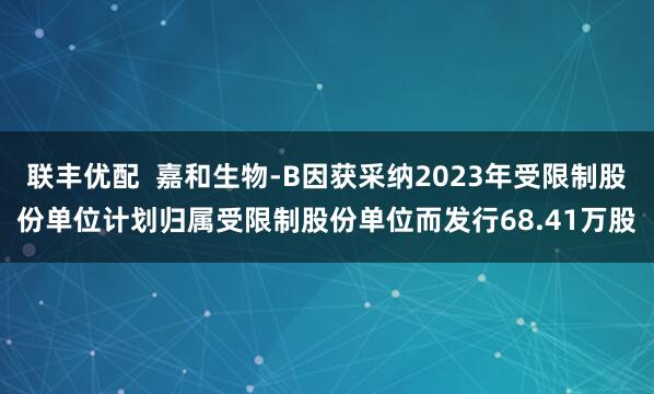 联丰优配  嘉和生物-B因获采纳2023年受限制股份单位计划归属受限制股份单位而发行68.41万股