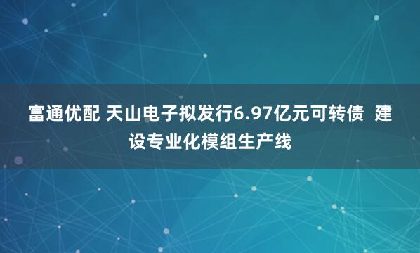 富通优配 天山电子拟发行6.97亿元可转债 建设专业化模组生产线