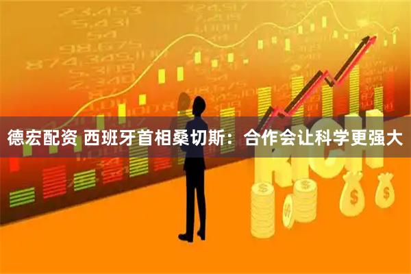 德宏配资 西班牙首相桑切斯：合作会让科学更强大