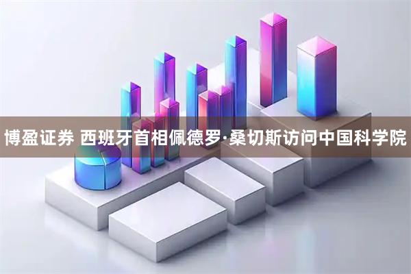 博盈证券 西班牙首相佩德罗·桑切斯访问中国科学院